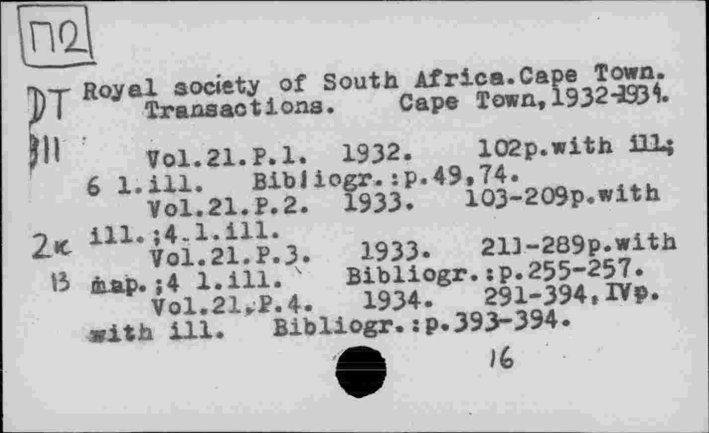 ﻿ът Royal society of South Africa.Cape Town.
J)J	Ттяпяас11 ona.	Cape Town, 1932^93 •
Jll	Vol.21.P.l* 1932. 102p.with Шц
6 1.111. Bibliogr.:p.49»74.
VO1.21.P.2.	1933.	103-209p.with
U1‘vib2bp'.3.	1933. 21J-2B9p.wltb
В tap. ;4 1.ill- 4 Bibiiogr,;^2oa72wn VO1.2UP.4.	1934. ,Qgi;394,IVp.
with ill. Bibliogr.•P-393-394.
/6